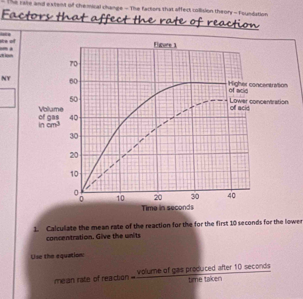 The tate and extent of chemical change - The factors that affect collision theory - Foundation
late
ate of
con à
ction
NY
1. Calculate the mean rate of the reaction for the for the first 10 seconds for the lower
concentration. Give the units
Use the equation:
mean rate of reaction = volumeofgasproducedafter10sec onds/timetaken 