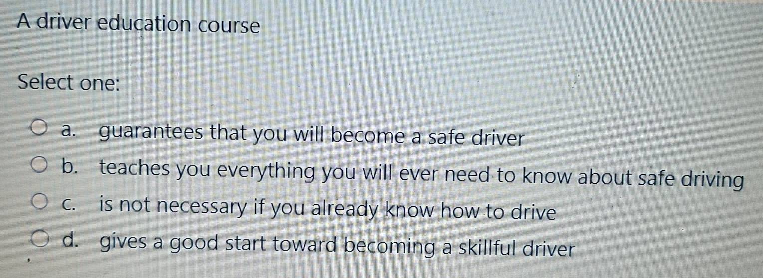 A driver education course
Select one:
a. guarantees that you will become a safe driver
b. teaches you everything you will ever need to know about safe driving
c. is not necessary if you already know how to drive
d. gives a good start toward becoming a skillful driver