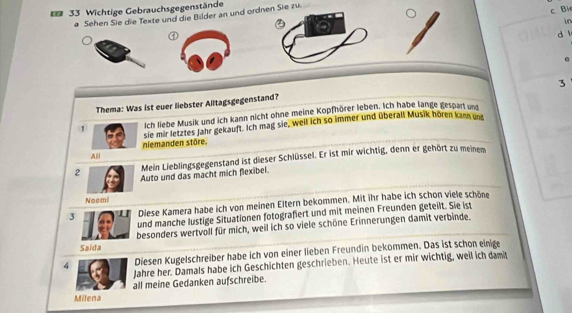 Wichtige Gebrauchsgegenstände 
a Sehen Sie die Texte und die Bilder an und ordnen Sie zu. 
c Bi 
in 
① 
d l 
e 
3 
Thema: Was ist euer liebster Alltagsgegenstand? 
1 Ich liebe Musik und ich kann nicht ohne meine Kopfhörer leben. Ich habe lange gespart und 
sie mir letztes Jahr gekauft. Ich mag sie, weil ich so immer und überall Musik hören kann und 
niemanden störe, 
Ali 
2 Mein Lieblingsgegenstand ist dieser Schlüssel. Er ist mir wichtig, denn er gehört zu meinem 
Auto und das macht mich flexibel. 
Neemi 
Diese Kamera habe ich von meinen Eltern bekommen. Mit ihr habe ich schon viele schöne 
und manche lustige Situationen fotografiert und mit meinen Freunden geteilt. Sie ist 
besonders wertvoll für mich, weil ich so viele schöne Erinnerungen damit verbinde. 
4 Diesen Kugelschreiber habe ich von einer lieben Freundin bekommen. Das ist schon einige 
Jahre her. Damals habe ich Geschichten geschrieben. Heute ist er mir wichtig, weil ich damit 
all meine Gedanken aufschreibe. 
Milena