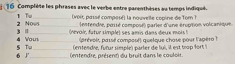 Complète les phrases avec le verbe entre parenthèses au temps indiqué. 
1 Tu_ (voir, passé composé) la nouvelle copine de Tom ? 
2 Nous _(entendre, passé composé) parler d'une éruption volcanique. 
3 Ⅱ _(revoir, futur simple) ses amis dans deux mois ! 
4 Vous _(prévoir, passé composé) quelque chose pour l'apéro ? 
5 Tu _(entendre, futur simple) parler de lui, il est trop fort ! 
6 J' _(entendre, présent) du bruit dans le couloir.