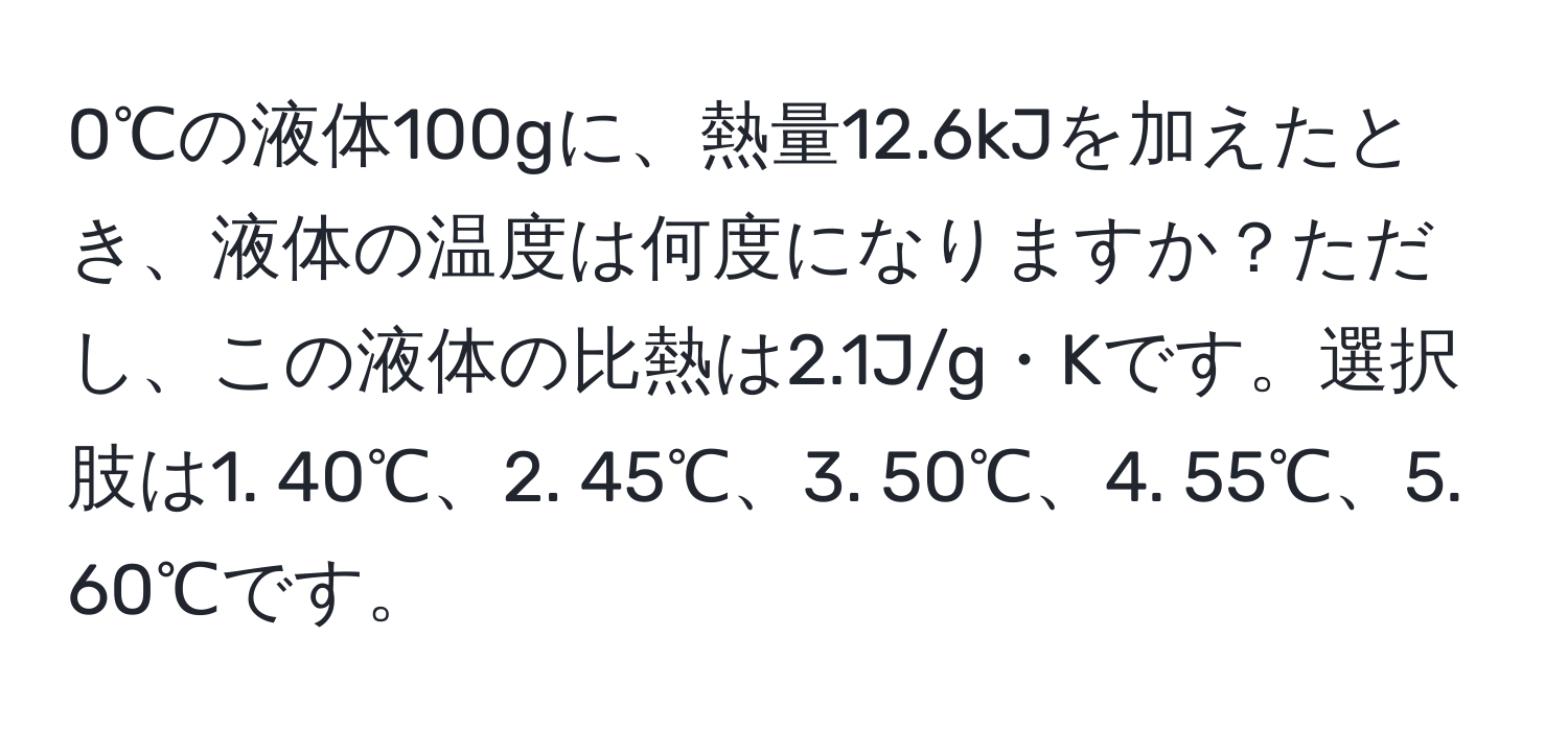 0℃の液体100gに、熱量12.6kJを加えたとき、液体の温度は何度になりますか？ただし、この液体の比熱は2.1J/g・Kです。選択肢は1. 40℃、2. 45℃、3. 50℃、4. 55℃、5. 60℃です。