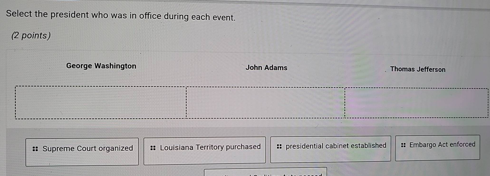 Select the president who was in office during each event.
(2 points)
George Washington John Adams Thomas Jefferson
Supreme Court organized Louisiana Territory purchased :: presidential cabinet established :: Embargo Act enforced