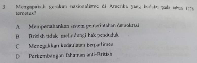 Mengapakah gerakan nasionalisme di Amerika yang berlaku pada tahun 1776
tercetus?
A Mempertahankan sistem pemerintahan demokrasi
B British tidak melindungi hak penduduk
C Menegakkan kedaulatan berparlimen
D Perkembangan fahaman anti-British