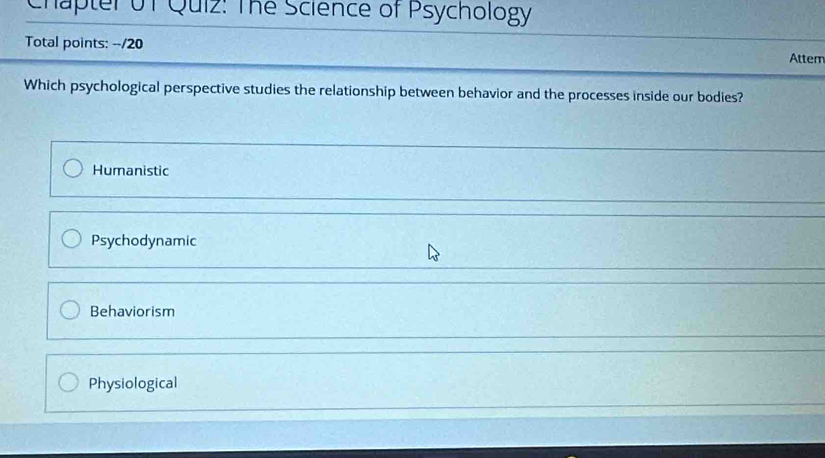 Chapter Uf Quiz: The Science of Psychology
Total points: --/20
Attem
Which psychological perspective studies the relationship between behavior and the processes inside our bodies?
Humanistic
Psychodynamic
Behaviorism
Physiological