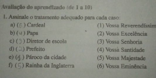 Avaliação do aprendizado (de 1 a 10) 
1. Assinale o tratamento adequado para cada caso: 
a) ( ) Cardeal (1) Vossa Reverendíssim 
b) ( ) Papa (2) Vossa Excelência 
c) ( ) Diretor de escola (3) Vossa Senhoria 
d) ( ) Prefeito (4) Vossa Santidade 
e) ( ) Pároco da cidade (5) Vossa Majestade 
f) ( ) Rainha da Inglaterra (6) Vossa Eminência