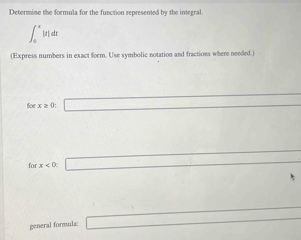 Determine the formula for the function represented by the integral.
∈t _0^x|t|dt
(Express numbers in exact form. Use symbolic notation and fractions where needed.) 
for x≥ 0 : □ 
□ 
for x<0</tex>: □ 
general formula: □