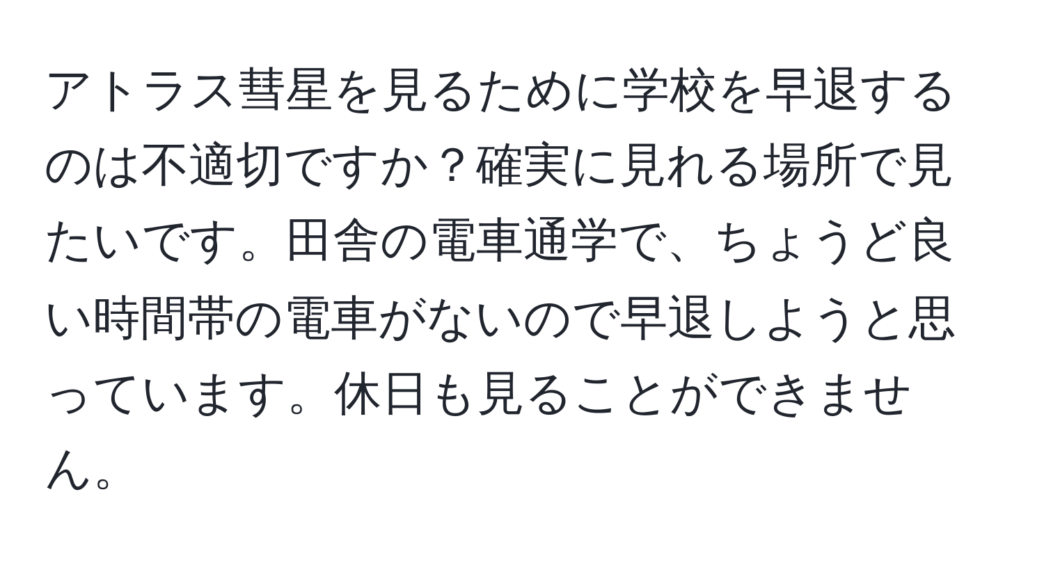アトラス彗星を見るために学校を早退するのは不適切ですか？確実に見れる場所で見たいです。田舎の電車通学で、ちょうど良い時間帯の電車がないので早退しようと思っています。休日も見ることができません。