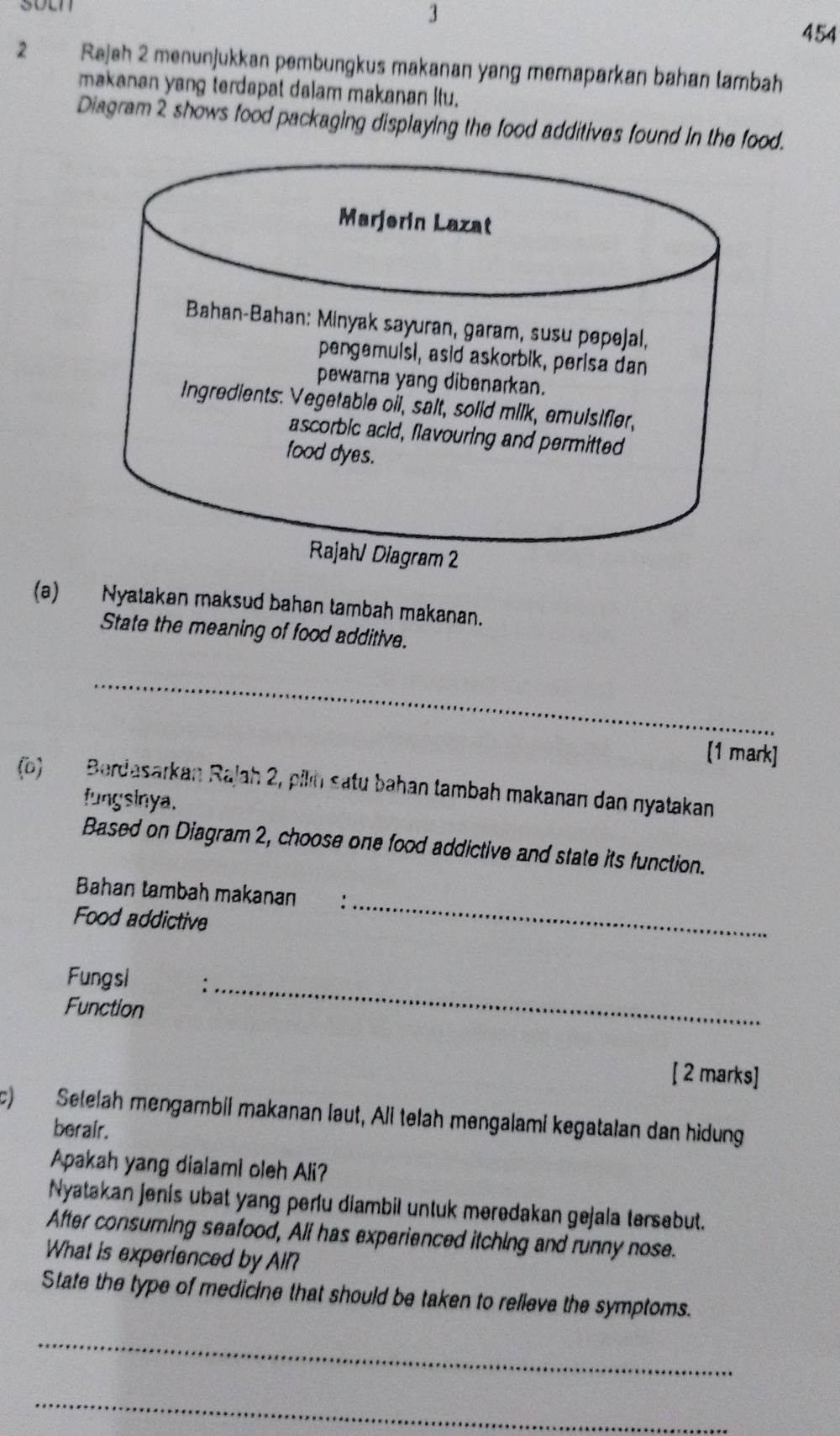 soen 
3 
454 
2 Rajah 2 menunjukkan pembungkus makanan yang memaparkan bahan lambah 
makanan yang terdapat dalam makanan itu. 
Diagram 2 shows food packaging displaying the food additives found in the food. 
(a) Nyatakan maksud bahan tambah makanan. 
State the meaning of food additive. 
_ 
[1 mark] 
(b) Berdasarkan Rajah 2, pilin satu bahan tambah makanan dan nyatakan 
fungsinya. 
Based on Diagram 2, choose one food addictive and state its function. 
_ 
Bahan tambah makanan : 
Food addictive 
Fungsi _ 
Function 
[ 2 marks] 
c) Selelah mengambil makanan laut, Ali telah mengalami kegatalan dan hidung 
berair. 
Apakah yang dialami oleh Ali? 
Nyatakan jenis ubat yang perlu diambil untuk meredakan gejala tersebut. 
After consuming seafood, All has experienced itching and runny nose. 
What is experienced by All? 
State the type of medicine that should be taken to relieve the symptoms. 
_ 
_