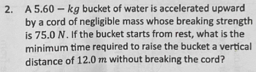 A 5.60 — kg bucket of water is accelerated upward 
by a cord of negligible mass whose breaking strength 
is 75.0 N. If the bucket starts from rest, what is the 
minimum time required to raise the bucket a vertical 
distance of 12.0 m without breaking the cord?