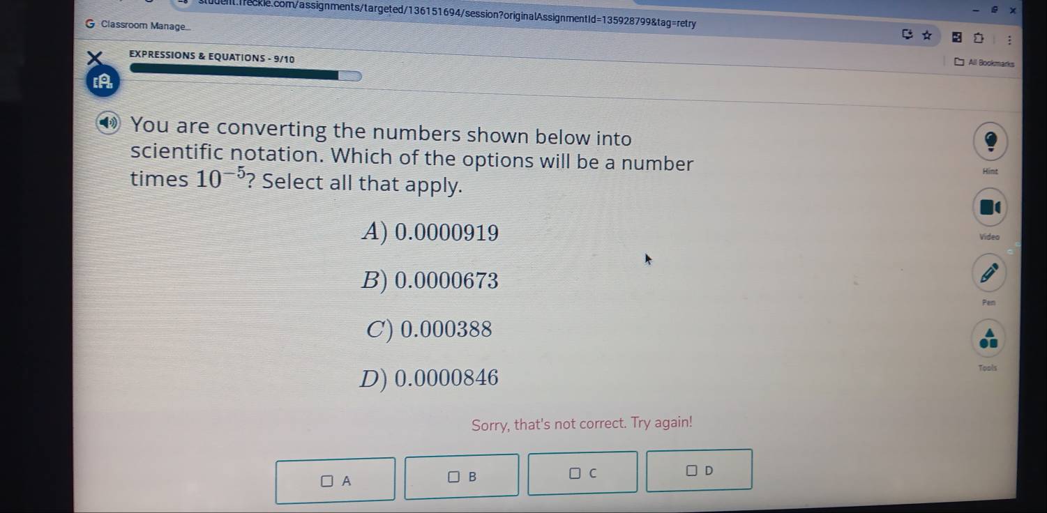 Classroom Manage..
:
EXPRESSIONS & EQUATIONS - 9/10
All Bookmarks
[A
● You are converting the numbers shown below into
scientific notation. Which of the options will be a number
times 10^(-5) ? Select all that apply.
A) 0.0000919 Video
B) 0.0000673
Pen
C) 0.000388
D) 0.0000846
Tools
Sorry, that's not correct. Try again!
A
B □ C D