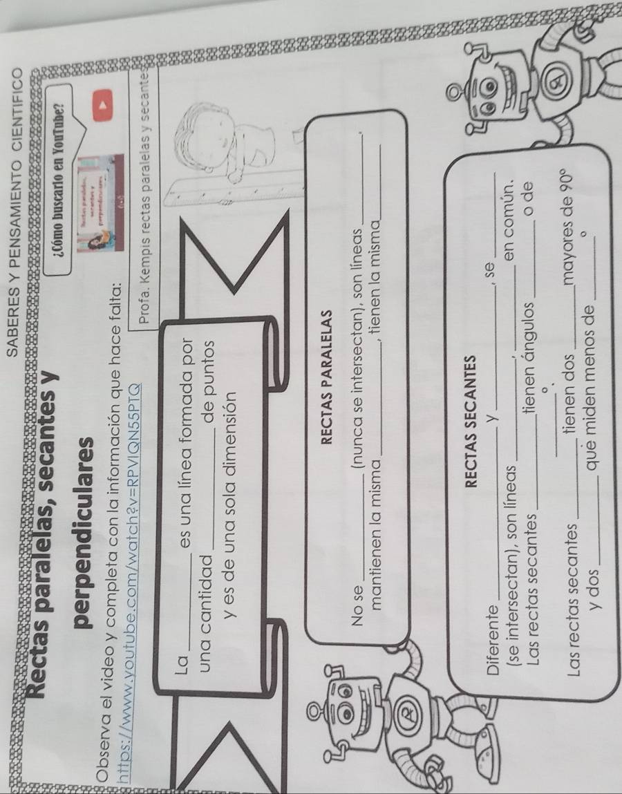 SABERES Y PENSAMIENTO CIENTIFICO 
Rectas paralelas, secantes y 
¿Cómo buscario en YouTube? 
perpendiculares Nartas pensóeta 
Observa el video y completa con la información que hace falta: 
https://www.youtube.com/watch?v=RPVIQN55PTQ 
Profa. Kempis rectas paralelas y secante 
La _es una línea formada por 
una cantidad_ de puntos 
y es de una sola dimensión 
RECTAS PARALELAS 
No se _(nunca se intersectan), son líneas_ 
. 
mantienen la misma _, tienen la misma_ 
RECTAS SECANTES 
Diferente _y _, se_ 
(se intersectan), son líneas __en común. 
Las rectas secantes _tienen ángulos_ o de 
_°. 
Las rectas secantes _tienen dos _mɑçores de 90°
y dos _quê miden menos de _。