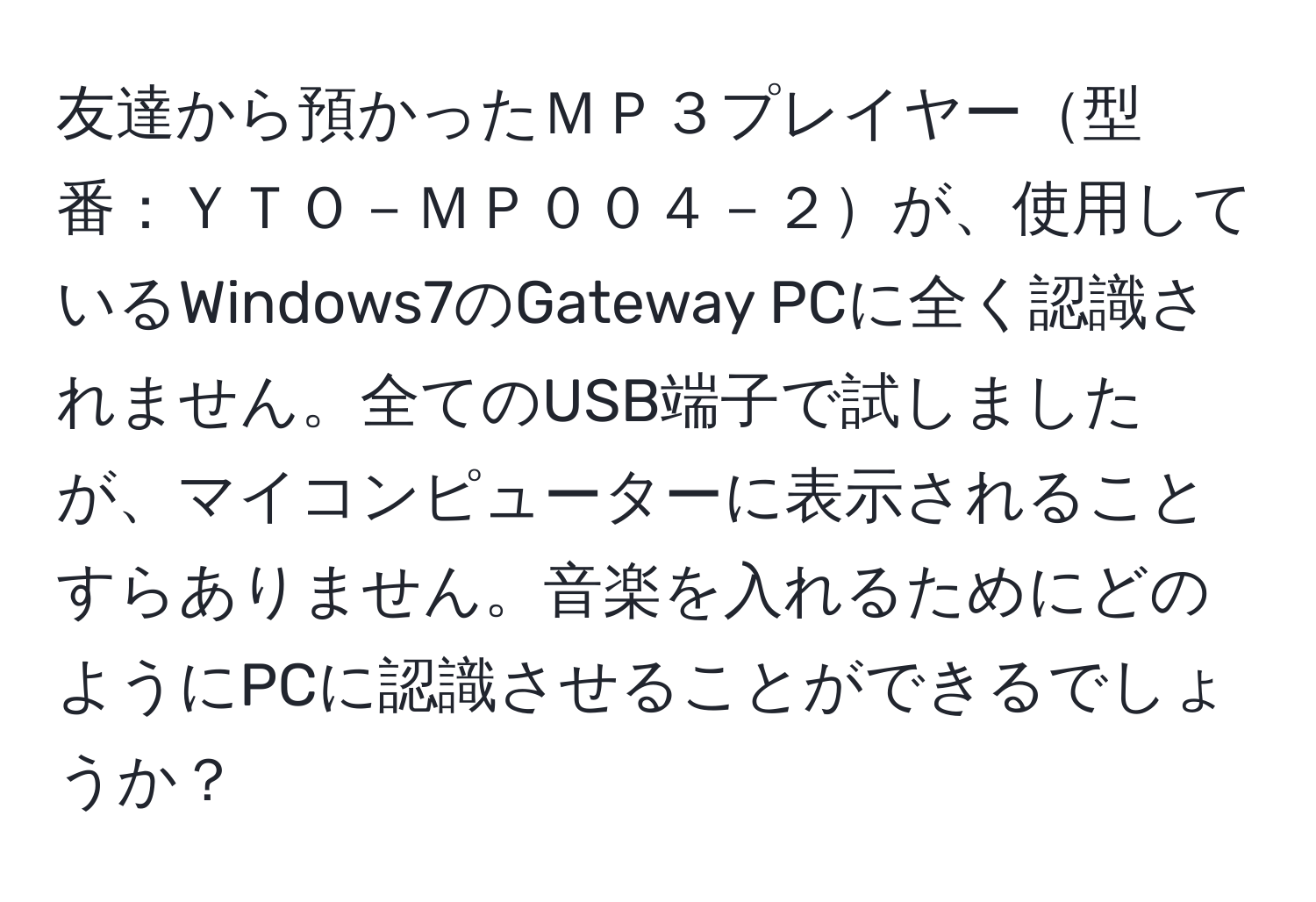 友達から預かったＭＰ３プレイヤー型番：ＹＴＯ－ＭＰ００４－２が、使用しているWindows7のGateway PCに全く認識されません。全てのUSB端子で試しましたが、マイコンピューターに表示されることすらありません。音楽を入れるためにどのようにPCに認識させることができるでしょうか？