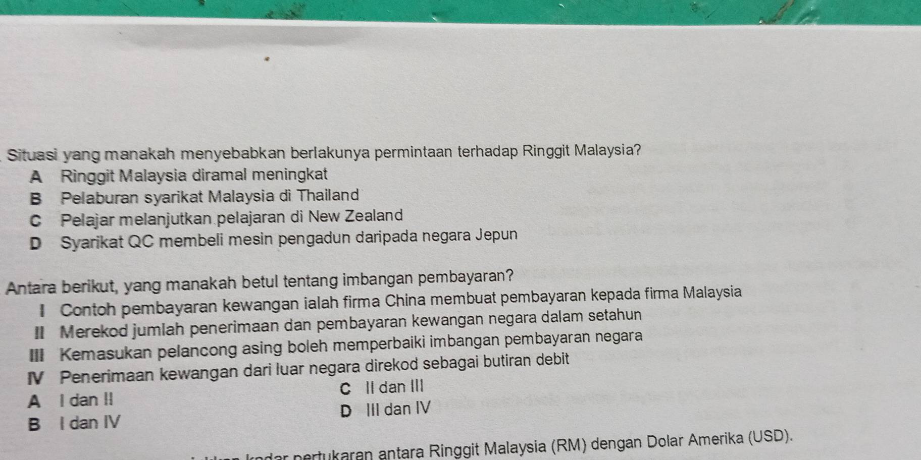 Situasi yang manakah menyebabkan berlakunya permintaan terhadap Ringgit Malaysia?
A Ringgit Malaysia diramal meningkat
B Pelaburan syarikat Malaysia di Thailand
C Pelajar melanjutkan pelajaran di New Zealand
D Syarikat QC membeli mesin pengadun daripada negara Jepun
Antara berikut, yang manakah betul tentang imbangan pembayaran?
Contoh pembayaran kewangan ialah firma China membuat pembayaran kepada firma Malaysia
I Merekod jumlah penerimaan dan pembayaran kewangan negara dalam setahun
III Kemasukan pelancong asing boleh memperbaiki imbangan pembayaran negara
IV Penerimaan kewangan dari luar negara direkod sebagai butiran debit
A I dan II C Il dan III
D III dan IV
B I dan IV
* ertukaran antara Ringgit Malaysia (RM) dengan Dolar Amerika (USD).