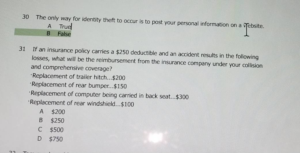 The only way for identity theft to occur is to post your personal information on a vebsite.
31 If an insurance policy carries a $250 deductible and an accident results in the following
losses, what will be the reimbursement from the insurance company under your collision
and comprehensive coverage?
Replacement of trailer hitch... $200
Replacement of rear bumper... $150
Replacement of computer being carried in back seat... $300
Replacement of rear windshield... $100
A $200
B $250
C $500
D $750