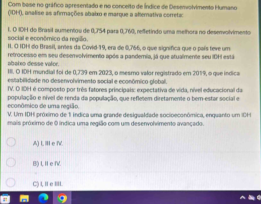 Com base no gráfico apresentado e no conceito de Índice de Desenvolvimento Humano
(IDH), analise as afirmações abaixo e marque a alternativa correta:
l. O IDH do Brasil aumentou de 0,754 para 0,760, refletindo uma melhora no desenvolvimento
social e econômico da região.
II. O IDH do Brasil, antes da Covid- 19, era de 0,766, o que significa que o país teve um
retrocesso em seu desenvolvimento após a pandemia, já que atualmente seu IDH está
abaixo desse valor.
III. O IDH mundial foi de 0,739 em 2023, o mesmo valor registrado em 2019, o que indica
estabilidade no desenvolvimento social e econômico global.
IV. O IDH é composto por três fatores principais: expectativa de vida, nível educacional da
população e nível de renda da população, que refletem diretamente o bem-estar social e
econômico de uma região.
V. Um IDH próximo de 1 indica uma grande desigualdade socioeconômica, enquanto um IDH
mais próximo de 0 indica uma região com um desenvolvimento avançado.
A) I, I e IV.
B) I, I e IV.
C) I, ⅡeI.