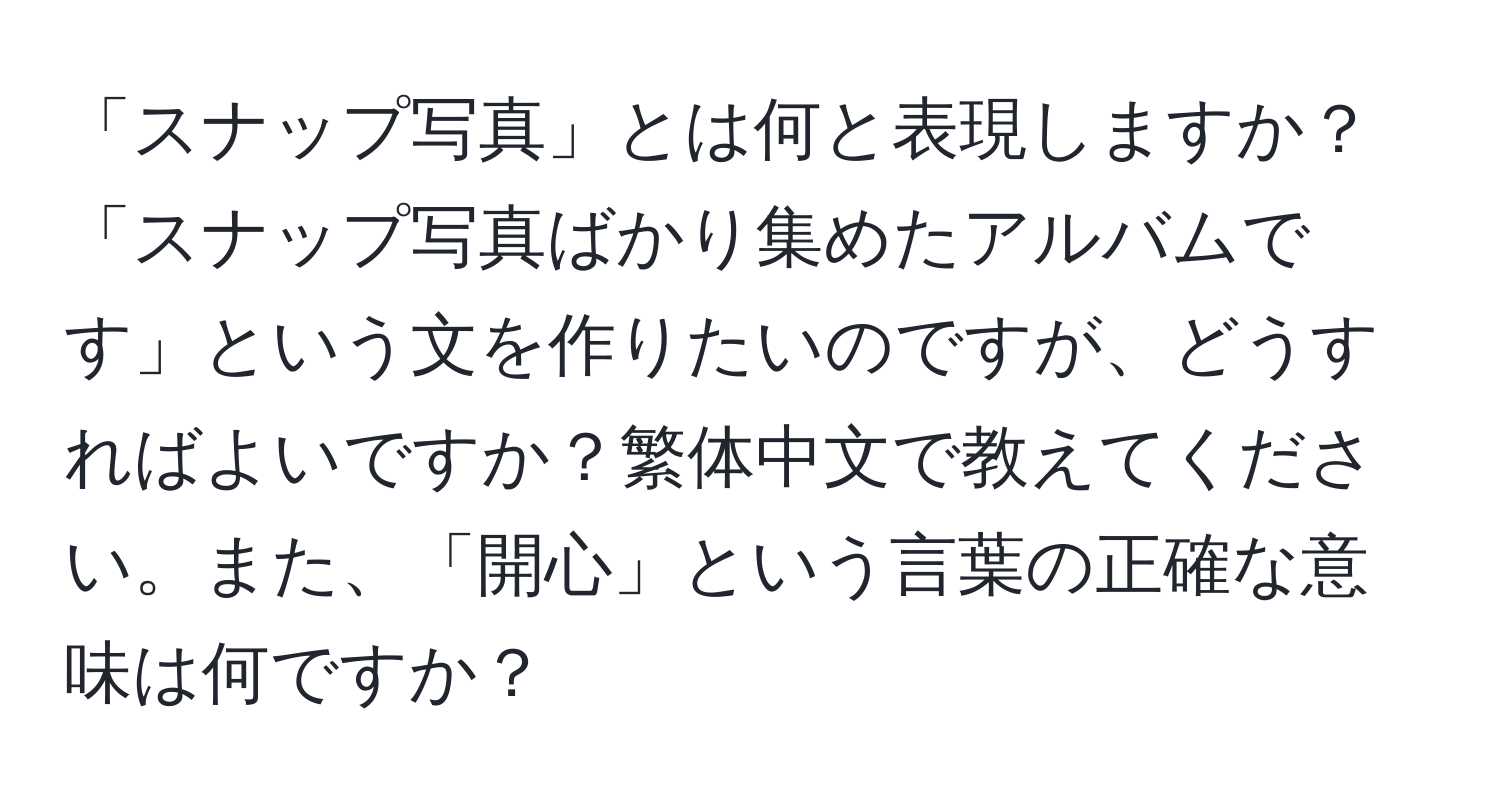 「スナップ写真」とは何と表現しますか？「スナップ写真ばかり集めたアルバムです」という文を作りたいのですが、どうすればよいですか？繁体中文で教えてください。また、「開心」という言葉の正確な意味は何ですか？