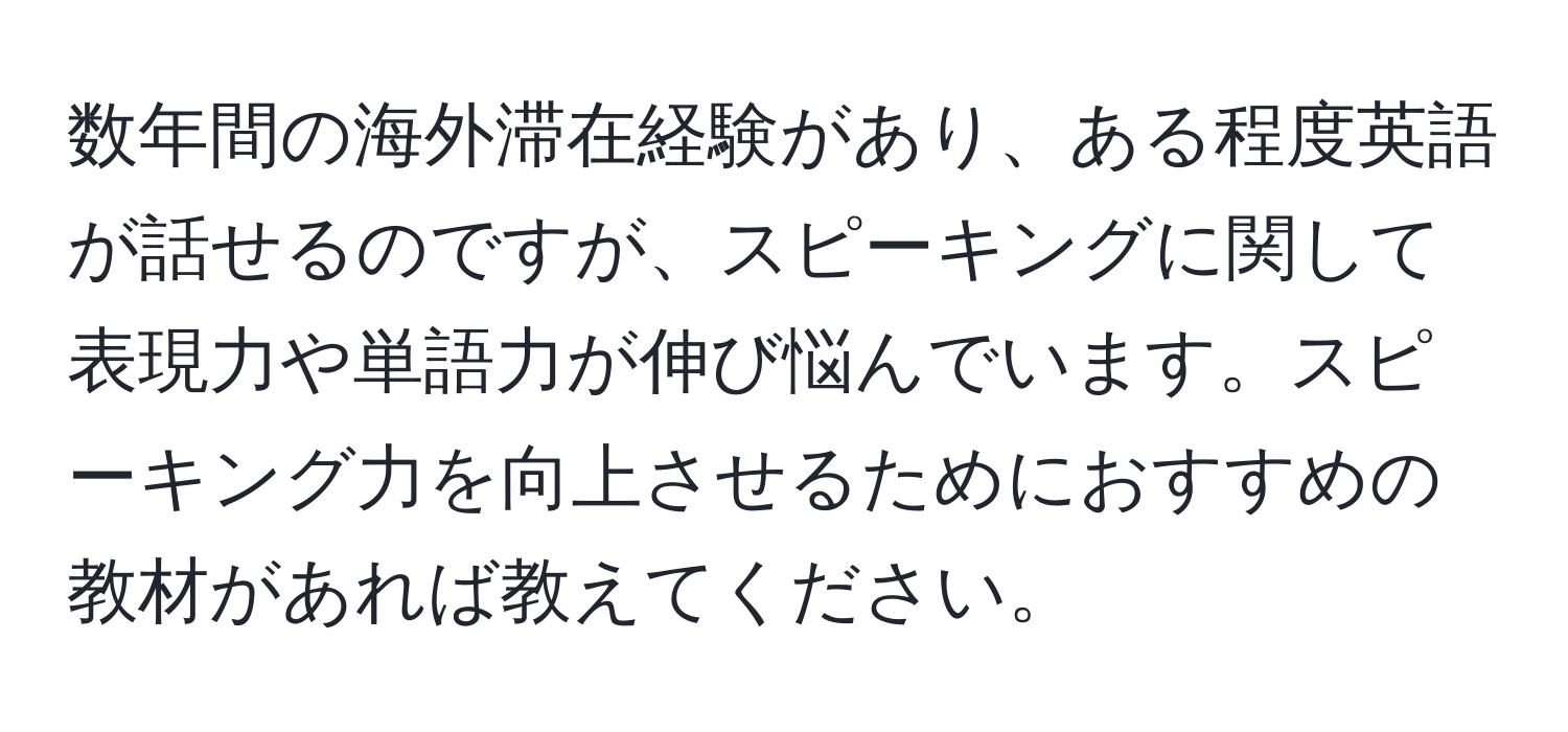 数年間の海外滞在経験があり、ある程度英語が話せるのですが、スピーキングに関して表現力や単語力が伸び悩んでいます。スピーキング力を向上させるためにおすすめの教材があれば教えてください。