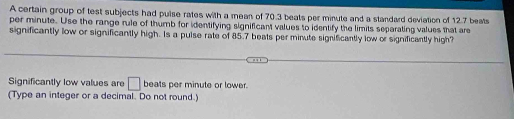 A certain group of test subjects had pulse rates with a mean of 70.3 beats per minute and a standard deviation of 12.7 beats
per minute. Use the range rule of thumb for identifying significant values to identify the limits separating values that are 
significantly low or significantly high. Is a pulse rate of 85.7 beats per minute significantly low or significantly high? 
Significantly low values are □ beats per minute or lower. 
(Type an integer or a decimal. Do not round.)