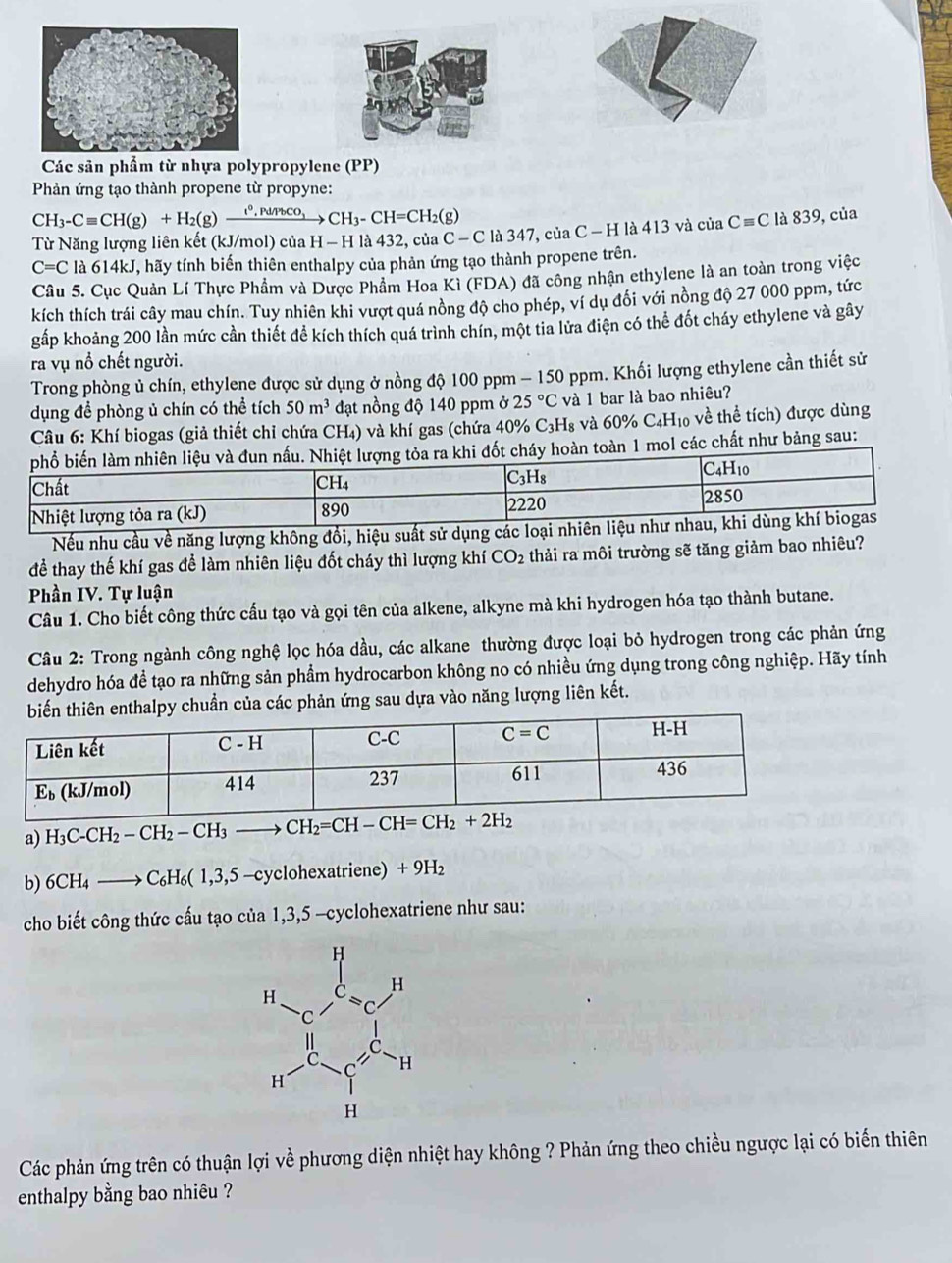 Các sản phẩm từ nhựa polypropylene (PP)
Phản ứng tạo thành propene từ propyne:
CH_3-Cequiv CH(g)+H_2(g)xrightarrow e^0,Pd/PbCO_3 CH_3-CH=CH_2( g)
Từ Năng lượng liên kết (kJ/mol) của H − H là 432, của C - C là 347, của C - H là 413 và của Cequiv C là 839, của
C=C là 614kJ, hãy tính biến thiên enthalpy của phản ứng tạo thành propene trên.
Câu 5. Cục Quản Lí Thực Phẩm và Dược Phẩm Hoa Kỉ (FDA) đã công nhận ethylene là an toàn trong việc
kích thích trái cây mau chín. Tuy nhiên khi vượt quá nồng độ cho phép, ví dụ đối với nồng độ 27 000 ppm, tức
gấp khoảng 200 lần mức cần thiết để kích thích quá trình chín, một tia lửa điện có thể đốt cháy ethylene và gây
ra vụ nổ chết người.
Trong phòng ủ chín, ethylene được sử dụng ở nồng độ 100 ppm - 150 ppm. Khối lượng ethylene cần thiết sử
dụng để phòng ủ chín có thể tích 50m^3 đạt nồng độ 140 ppm ở 25°C và 1 bar là bao nhiêu?
Câu 6: Khí biogas (giả thiết chỉ chứa CH₄) và khí gas (chứa 40% 6 C_3H_8 và 60% C4H10 về thể tích) được dùng
các chất như bảng sau:
Nếu nhu cầu về năng lượng không đồi, hiệu suất sử dụng các loại nhiên liệu
để thay thế khí gas để làm nhiên liệu đốt cháy thì lượng khí CO_2 thải ra môi trường sẽ tăng giảm bao nhiêu?
Phần IV. Tự luận
Câu 1. Cho biết công thức cấu tạo và gọi tên của alkene, alkyne mà khi hydrogen hóa tạo thành butane.
Câu 2: Trong ngành công nghệ lọc hóa dầu, các alkane thường được loại bỏ hydrogen trong các phản ứng
dehydro hóa đề tạo ra những sản phẩm hydrocarbon không no có nhiều ứng dụng trong công nghiệp. Hãy tính
huẩn của các phản ứng sau dựa vào năng lượng liên kết.
a) H_3C-CH_2-CH_2-CH_3to CH_2=CH-CH=CH_2+2H_2
b) 6CH_4to C_6H_6(1 ,3,5 -cyclohexatriene) + 9H₂
cho biết công thức cấu tạo của 1,3,5 -cyclohexatriene như sau:
Các phản ứng trên có thuận lợi về phương diện nhiệt hay không ? Phản ứng theo chiều ngược lại có biến thiên
enthalpy bằng bao nhiêu ?