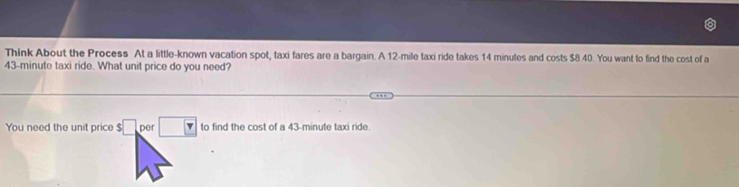 Think About the Process At a little-known vacation spot, taxi fares are a bargain. A 12-mile taxi ride takes 14 minutes and costs $8.40. You want to find the cost of a
43-minute taxi ride. What unit price do you need? 
You need the unit price $□ per 43-minute taxi ride.