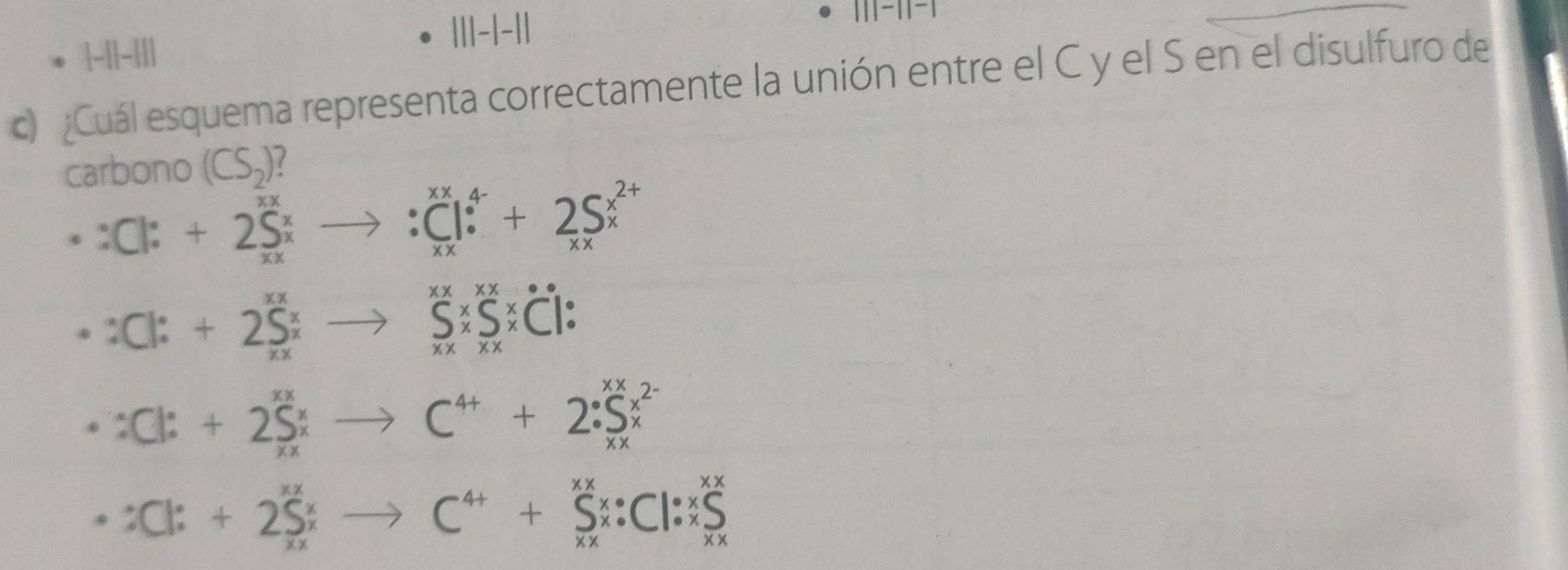 ¿Cuál esquema representa correctamente la unión entre el C y el S en el disulfuro de
carbono (CS_2)?
∵ C|C|:+2^((_25)^x)to :Cto :C_(xx)^+2S^(x^2+)
∵ C1:+2S_x^((xxx)to _xx)^xxRightarrow x^((xx)* C1:
:Cl^x)+2S^x;to C^(4+)+2· S^(xx^2-)
∵ C1:++2S_xxto C^(4+)+S_x^((xx)_xx):Cl:^xx^xx