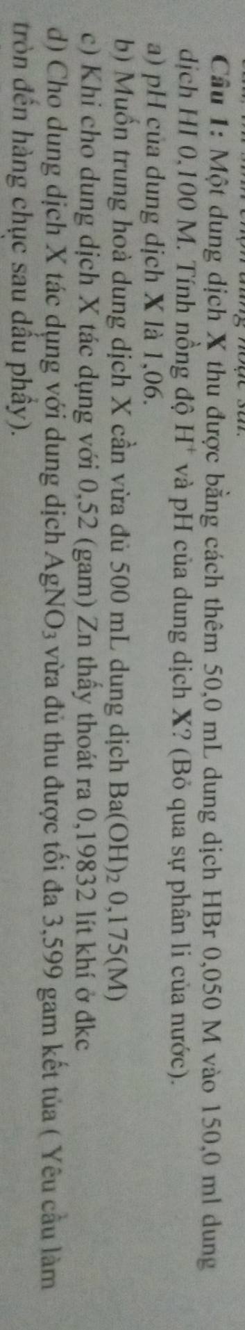Cầu 1: Một dung dịch X thu được bằng cách thêm 50,0 mL dung dịch HBr 0,050 M vào 150,0 ml dung 
dịch HI 0,100 M. Tính nồng độ H^+ và pH của dung dịch X? (Bỏ qua sự phân li của nước). 
a) pH của dung dịch X là 1,06. 
b) Muồn trung hoà dung dịch X cần vừa đủ 500 mL dung dịch Ba(OH) : ₂ 0,175(M)
c) Khi cho dung dịch X tác dụng với 0,52 (gam) Zn thấy thoát ra 0,19832 lít khí ở đkc 
d) Cho dung dịch X tác dụng với dung dịch AgN O_3 vừa đủ thu được tối đa 3,599 gam kết tủa ( Yêu cầu làm 
tròn đến hàng chục sau dầu phây).