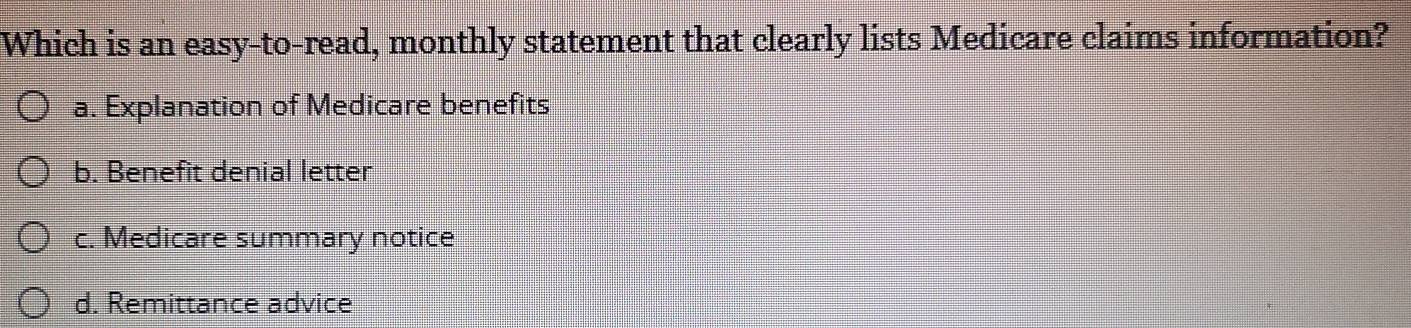 Which is an easy-to-read, monthly statement that clearly lists Medicare claims information?
a. Explanation of Medicare benefits
b. Benefit denial letter
c. Medicare summary notice
d. Remittance advice