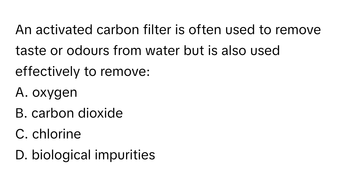 An activated carbon filter is often used to remove taste or odours from water but is also used effectively to remove:

A. oxygen
B. carbon dioxide
C. chlorine
D. biological impurities