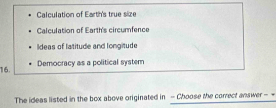 Calculation of Earth's true size 
Calculation of Earth's circumfence 
Ideas of latitude and longitude 
16. Democracy as a political system 
The ideas listed in the box above originated in - Choose the correct answer -