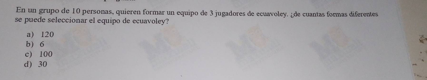 En un grupo de 10 personas, quieren formar un equipo de 3 jugadores de ecuavoley. ¿de cuantas formas diferentes
se puede seleccionar el equipo de ecuavoley?
a) 120
b) 6
c) 100
d) 30