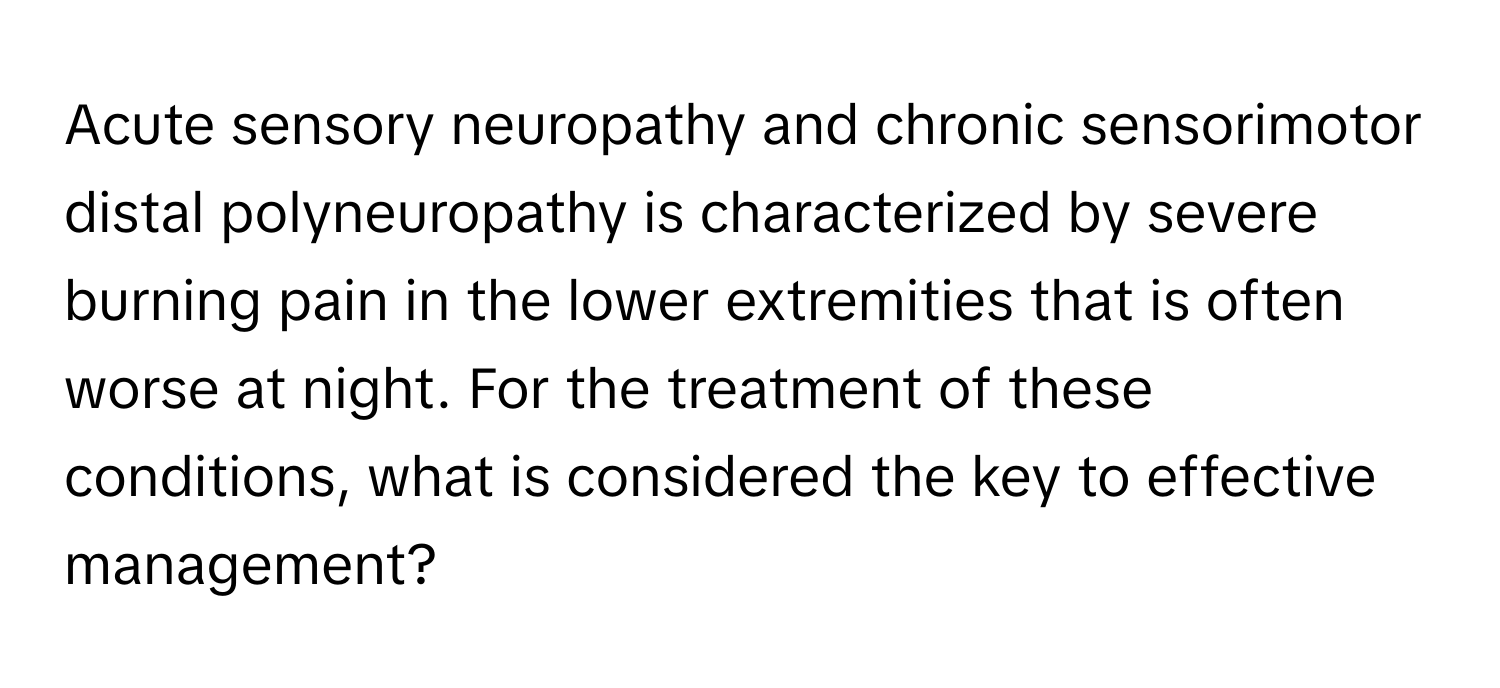 Acute sensory neuropathy and chronic sensorimotor distal polyneuropathy is characterized by severe burning pain in the lower extremities that is often worse at night. For the treatment of these conditions, what is considered the key to effective management?