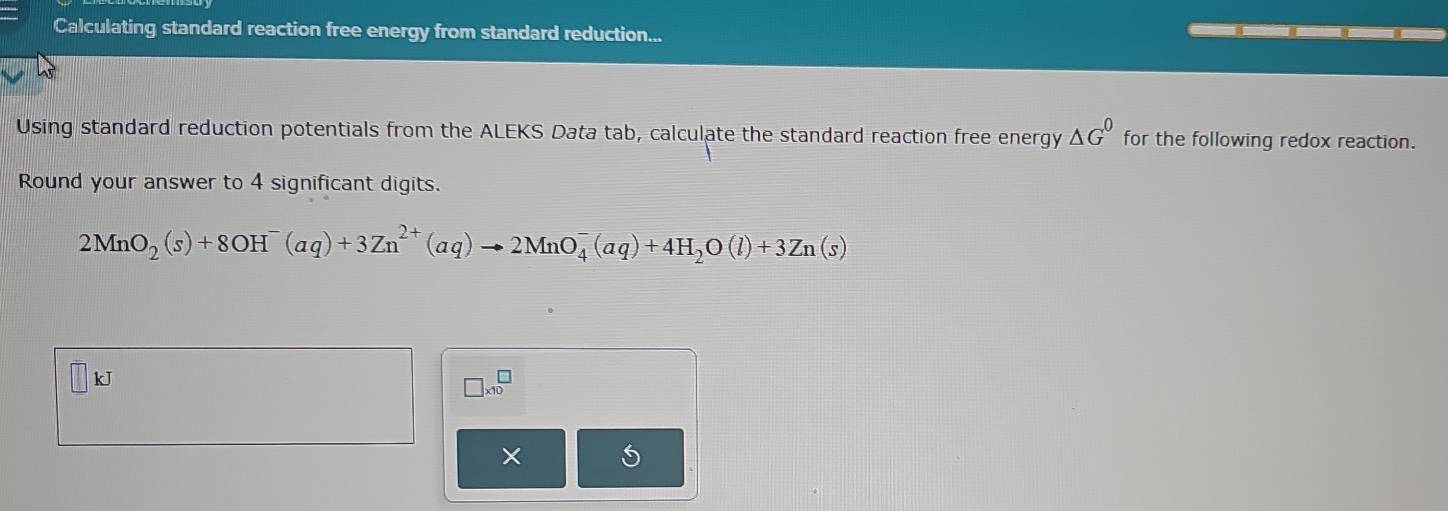 Calculating standard reaction free energy from standard reduction... 
Using standard reduction potentials from the ALEKS Data tab, calculate the standard reaction free energy △ G^0 for the following redox reaction. 
Round your answer to 4 significant digits.
2MnO_2(s)+8OH^-(aq)+3Zn^(2+)(aq)to 2MnO_4^(-(aq)+4H_2)O(l)+3Zn(s)
kJ
□ * 10^□
X