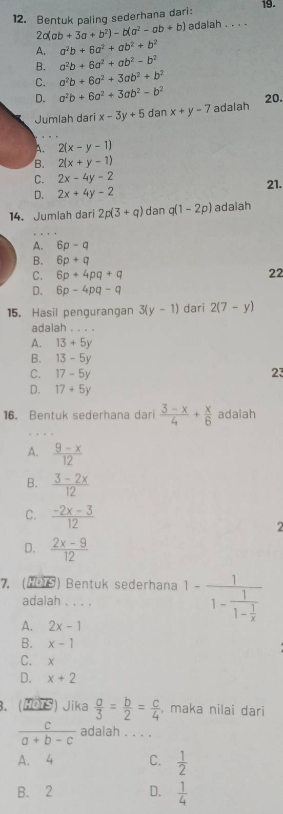 Bentuk paling sederhana dari:
2a(ab+3a+b^2)-b(a^2-ab+b) adalah . . . .
A. a^2b+6a^2+ab^2+b^2
B. a^2b+6a^2+ab^2-b^2
C. a^2b+6a^2+3ab^2+b^2
D. a^2b+6a^2+3ab^2-b^2
20.
Jumlah dari x-3y+5c anx+y-7 adalah
A. 2(x-y-1)
B. 2(x+y-1)
C. 2x-4y-2
21.
D. 2x+4y-2
14. Jumlah dari 2p(3+q) dan q(1-2p) adalah
A. 6p-q
B. 6p+q
C. 6p+4pq+q 22
D. 6p-4pq-q
15. Hasil pengurangan 3(y-1) dari 2(7-y)
adalah . . . .
A. 13+5y
B. 13-5y
C. 17-5y 23
D. 17+5y
16. Bentuk sederhana dari  (3-x)/4 + x/6  adalah
A.  (9-x)/12 
B.  (3-2x)/12 
C.  (-2x-3)/12  2
D.  (2x-9)/12 
7. (HOTS) Bentuk sederhana 1-frac 11-frac 11- 1/x 
adalah . . . .
A. 2x-1
B. x-1
C.
D. x+2
3. (HÖTS) Jika  a/3 = b/2 = c/4  , maka nilai dari
 c/a+b-c  adalah . . . .
A. 4 C.  1/2 
B. 2 D.  1/4 