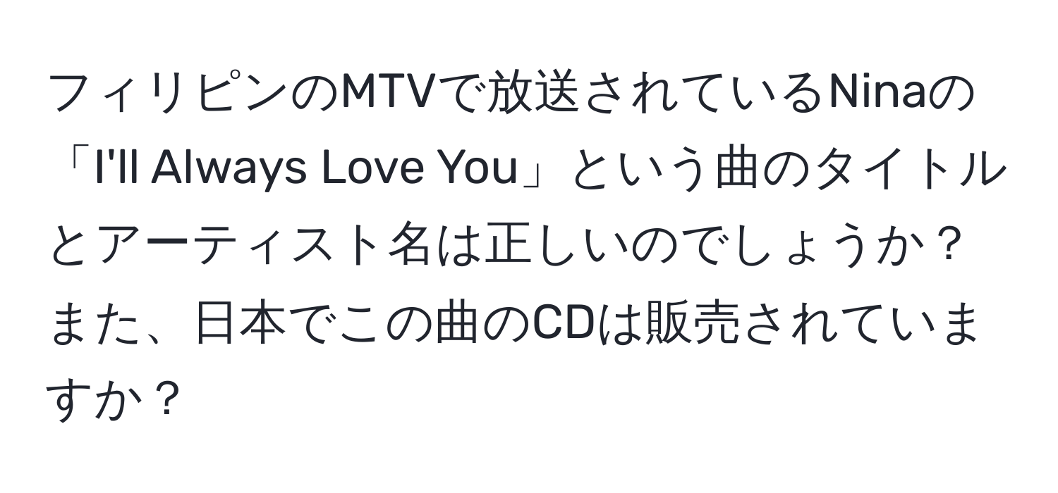 フィリピンのMTVで放送されているNinaの「I'll Always Love You」という曲のタイトルとアーティスト名は正しいのでしょうか？また、日本でこの曲のCDは販売されていますか？