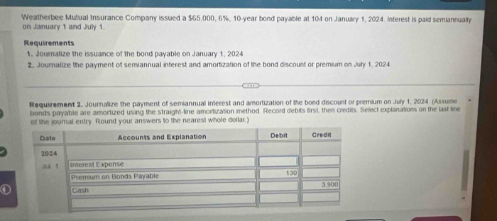 Weatherbee Mutual Insurance Company issued a $65,000, 6%, 10-year bond payable at 104 on January 1, 2024. Interest is paid semiannually 
on January 1 and July 1. 
Requirements 
1. Journalize the issuance of the bond payable on January 1, 2024 
2. Journalize the payment of semiannual interest and amortization of the bond discount or premium on July 1, 2024 
Requirement 2. Journalize the payment of semiannual interest and amortization of the bond discount or premium on July 1, 2024 (Assume 
bonds payable are amortized using the straight-line amortization method. Record debits first, then credits. Select explanations on the last line 
of the journal entry. Round your answers to the nearest whole dollar.)