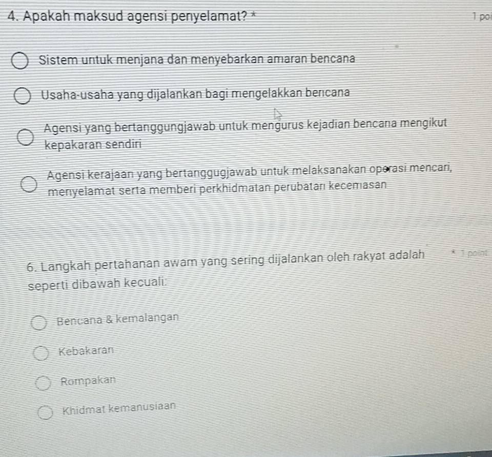 Apakah maksud agensi penyelamat? * 1 poi
Sistem untuk menjana dan menyebarkan amaran bencana
Usaha-usaha yang dijalankan bagi mengelakkan berıcana
Agensi yang bertanggungjawab untuk mengurus kejadian bencana mengikut
kepakaran sendiri
Agensi kerajaan yang bertanggugjawab untuk melaksanakan operasi mencari,
menıyelamat serta memberi perkhidmatan perubatarı kecemasan
6. Langkah pertahanan awam yang sering dijalankan oleh rakyat adalah T point
seperti dibawah kecuali:
Bencana & kemalangan
Kebakaran
Rompakan
Khidmat kemanusiaan