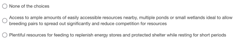 None of the choices
Access to ample amounts of easily accessible resources nearby, multiple ponds or small wetlands ideal to allow
breeding pairs to spread out significantly and reduce competition for resources
Plentiful resources for feeding to replenish energy stores and protected shelter while resting for short periods