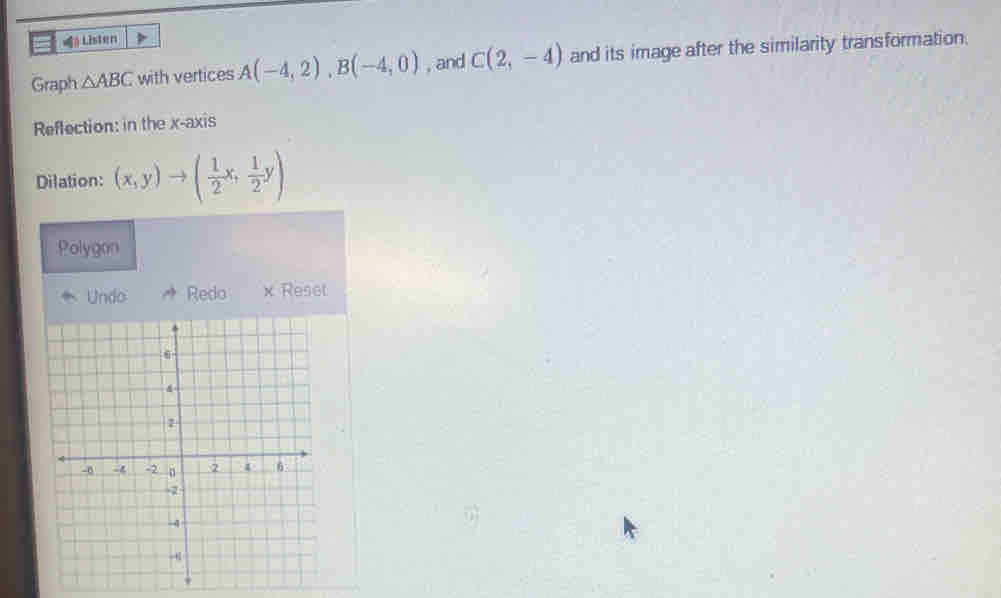 «》 Listen 
Graph △ ABC with vertices A(-4,2), B(-4,0) , and C(2,-4) and its image after the similarity transformation. 
Reflection: in the x-axis 
Dilation: (x,y)to ( 1/2 x, 1/2 y)
Polygon 
Undo Redo x Reset