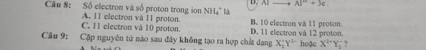 Al Al^(3+)+3e. 
Câu 8: Số electron và số proton trong ion NH_4^(+ là
A. 11 electron và 11 proton. B. 10 electron và 11 proton.
C. 11 electron và 10 proton. D. 11 electron và 12 proton.
Câu 9: Cặp nguyên tử nào sau đây không tạo ra hợp chất dạng X_2^+Y^2-) hoặc X^(2+)Y_2^- ?