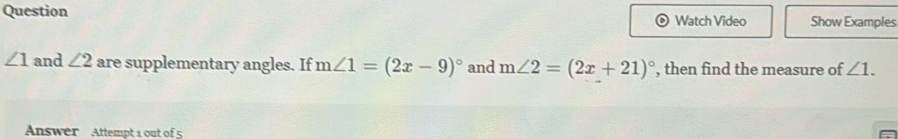 Question Watch Video Show Examples
∠ 1 and ∠ 2 are supplementary angles. If m∠ 1=(2x-9)^circ  and m∠ 2=(2x+21)^circ  , then find the measure of ∠ 1. 
Answer Attempt 1 out of 5