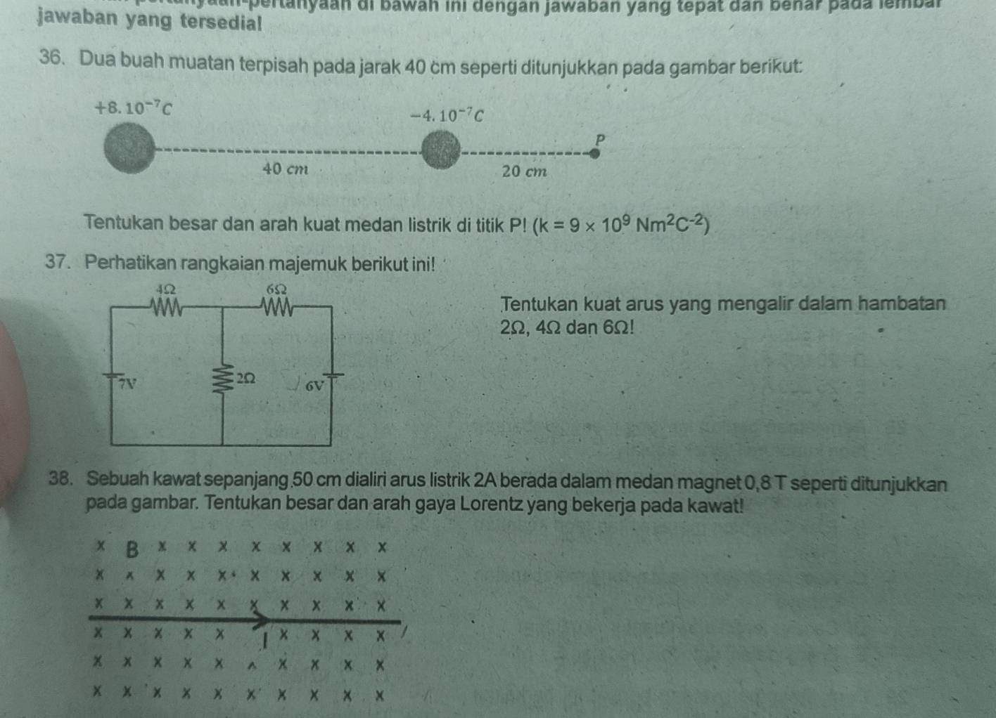 an-pertanyaan di bawan ini dengan jawabán yang tepat dân benar pada lembal
jawaban yang tersedia!
36. Dua buah muatan terpisah pada jarak 40 cm seperti ditunjukkan pada gambar berikut:
Tentukan besar dan arah kuat medan listrik di titik P!(k=9* 10^9Nm^2C^(-2))
37. Perhatikan rangkaian majemuk berikut ini!
Tentukan kuat arus yang mengalir dalam hambatan
2Ω, 4Ω dan 6Ω!
38. Sebuah kawat sepanjang 50 cm dialiri arus listrik 2A berada dalam medan magnet 0,8 T seperti ditunjukkan
pada gambar. Tentukan besar dan arah gaya Lorentz yang bekerja pada kawat!
x B x × x × ×  x x
x x x x、 x ×
x x x × x x ×
x x x x χ ×  
x x × x x r x x x ×
X x x x x x x ×