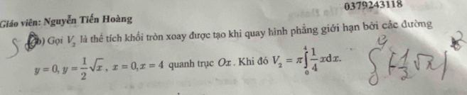 0379243118
Giáo viên: Nguyễn Tiến Hoàng
a b) Gọi V_2 là thể tích khối tròn xoay được tạo khi quay hình phẳng giới hạn bởi các đường
y=0, y= 1/2 sqrt(x), x=0, x=4 quanh trục Ox. Khi đó V_2=π ∈tlimits _0^(4frac 1)4xdx.