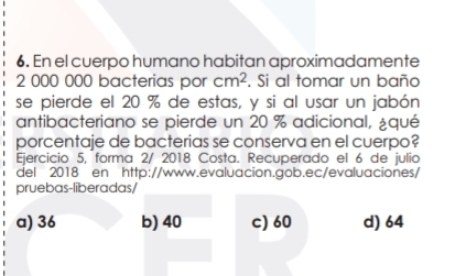 En el cuerpo humano habitan aproximadamente
2 000 000 bacterias por cm^2. Si al tomar un baño
se pierde el 20 % de estas, y si al usar un jabón
antibacteriano se pierde un 20 % adicional, ¿qué
porcentaje de bacterias se conserva en el cuerpo?
Ejercicio 5, forma 2/ 2018 Costa. Recuperado el 6 de julio
del 2018 en http://www.evaluacion.gob.ec/evaluaciones/
pruebas-liberadas/
a) 36 b) 40 c) 60 d) 64