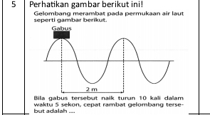 Perhatikan gambar berikut ini! 
seperti gambar berikut. Gelombang merambat pada permukaan air laut 
Bila gabus tersebut naik turun 10 kali dalam 
but adalah .... waktu 5 sekon. cepat rambat gelombang terse-