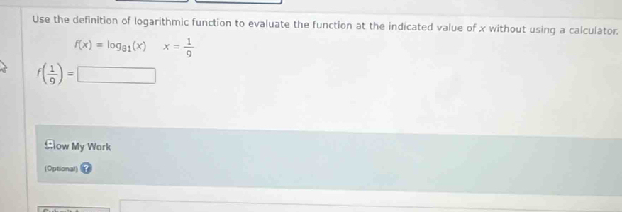 Use the definition of logarithmic function to evaluate the function at the indicated value of x without using a calculator.
f(x)=log _81(x) ^circ  x= 1/9 
f( 1/9 )=□
Cow My Work 
(Optional)