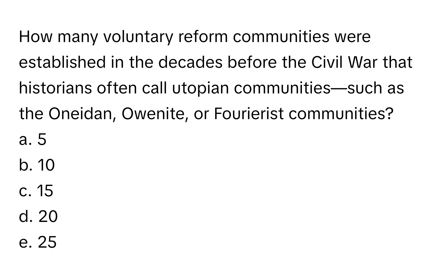 How many voluntary reform communities were established in the decades before the Civil War that historians often call utopian communities—such as the Oneidan, Owenite, or Fourierist communities?

a. 5
b. 10
c. 15
d. 20
e. 25