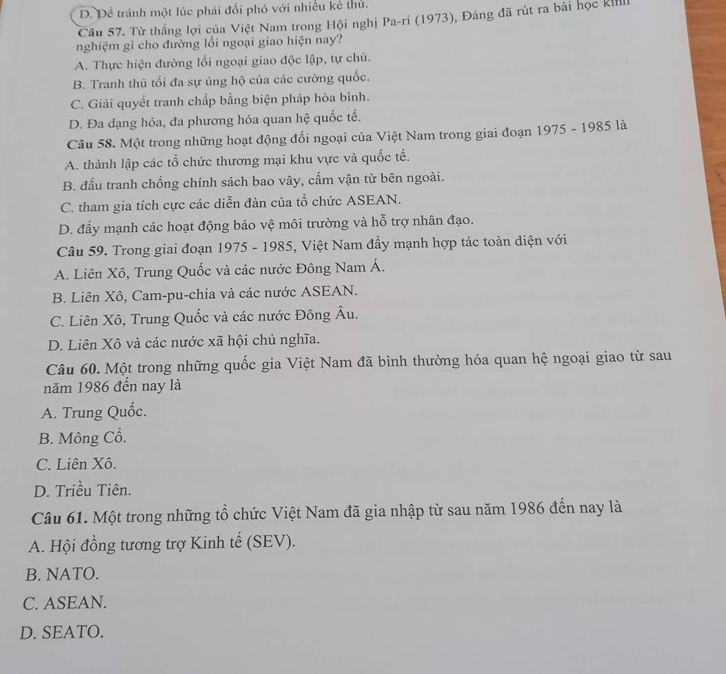 D. Đề tránh một lúc phải đối phó với nhiều kẻ thủ.
Câu 57. Từ thắng lợi của Việt Nam trong Hội nghị Pa-ri (1973), Đảng đã rút ra bài học Killi
nghiệm gì cho đường lối ngoại giao hiện nay?
A. Thực hiện đường lổi ngoại giao độc lập, tự chủ.
B. Tranh thủ tối đa sự ủng hộ của các cường quốc.
C. Giải quyết tranh chấp bằng biện pháp hòa bình.
D. Đa dạng hóa, đa phương hóa quan hệ quốc tế.
Câu 58. Một trong những hoạt động đối ngoại của Việt Nam trong giai đoạn 1975 - 1985 là
A. thành lập các tổ chức thương mại khu vực và quốc tế.
B. đấu tranh chống chính sách bao vây, cấm vận từ bên ngoài.
C. tham gia tích cực các diễn đàn của tổ chức ASEAN.
D. đầy mạnh các hoạt động bảo vệ môi trường và hỗ trợ nhân đạo.
Câu 59. Trong giai đoạn 1975 - 1985, Việt Nam đẩy mạnh hợp tác toàn diện với
A. Liên Xô, Trung Quốc và các nước Đông Nam Á.
B. Liên Xô, Cam-pu-chia và các nước ASEAN.
C. Liên Xô, Trung Quốc và các nước Đông Âu.
D. Liên Xô và các nước xã hội chủ nghĩa.
Câu 60. Một trong những quốc gia Việt Nam đã bình thường hóa quan hệ ngoại giao từ sau
năm 1986 đến nay là
A. Trung Quốc.
B. Mông Cổ.
C. Liên Xô.
D. Triều Tiên.
Câu 61. Một trong những tổ chức Việt Nam đã gia nhập từ sau năm 1986 đến nay là
A. Hội đồng tương trợ Kinh tế (SEV).
B. NATO.
C. ASEAN.
D. SEATO.