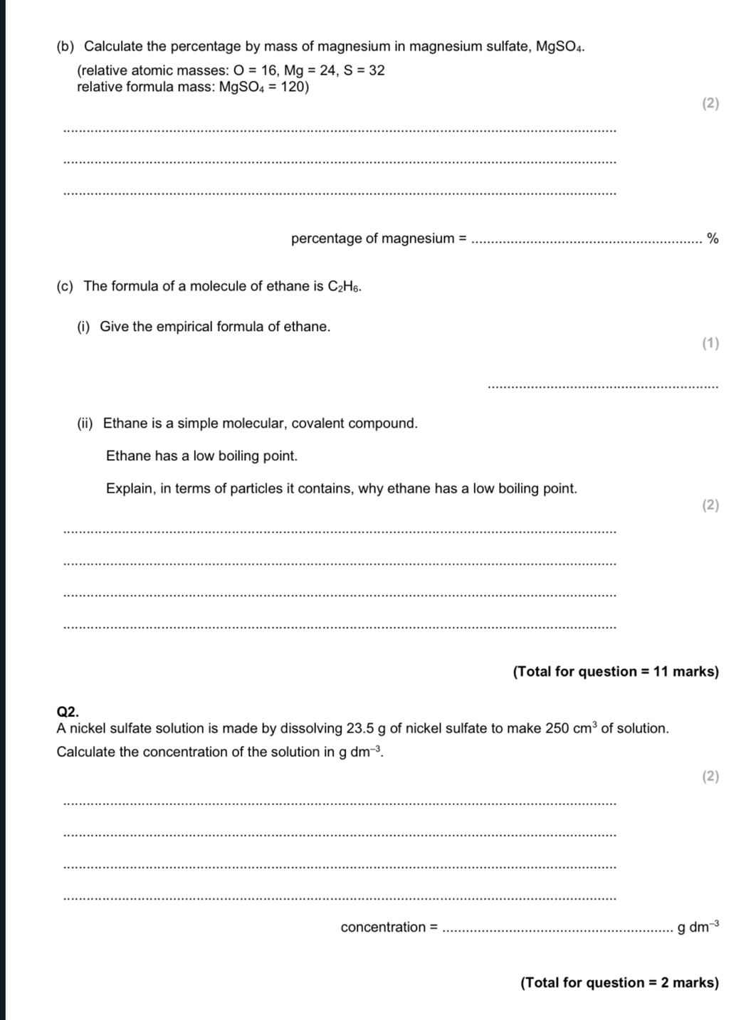 Calculate the percentage by mass of magnesium in magnesium sulfate, MgSO₄. 
(relative atomic masses: O=16, Mg=24, S=32
relative formula mass: MgSO_4=120) 
(2) 
_ 
_ 
_ 
percentage of magnesium = _ %
(c) The formula of a molecule of ethane is C₂H₆. 
(i) Give the empirical formula of ethane. 
(1) 
_ 
(ii) Ethane is a simple molecular, covalent compound. 
Ethane has a low boiling point. 
Explain, in terms of particles it contains, why ethane has a low boiling point. 
(2) 
_ 
_ 
_ 
_ 
(Total for question =11 marks) 
Q2. 
A nickel sulfate solution is made by dissolving 23.5 g of nickel sulfate to make 250cm^3 of solution. 
Calculate the concentration of the solution in gdm^(-3). 
(2) 
_ 
_ 
_ 
_ 
concentration =_ gdm^(-3)
(Total for question =2 marks)