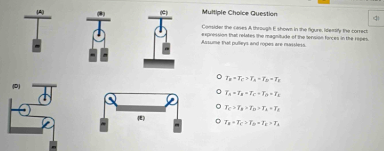 Question
Consider the cases A through E shown in the figure. Identify the correct
expression that relates the magnitude of the tension forces in the ropes.
Assume that pulleys and ropes are massless.
T_B=T_C>T_A=T_D=T_E
T_A=T_B=T_C=T_D=T_E
T_C>T_B>T_D>T_A=T_E
T_B=T_C>T_D=T_E>T_A