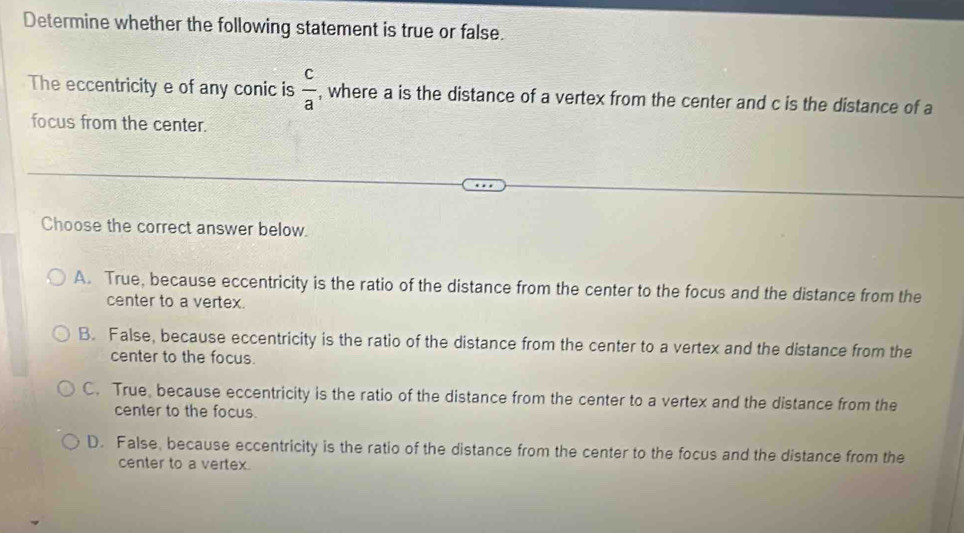 Determine whether the following statement is true or false.
The eccentricity e of any conic is  c/a  , where a is the distance of a vertex from the center and c is the distance of a
focus from the center.
Choose the correct answer below.
A. True, because eccentricity is the ratio of the distance from the center to the focus and the distance from the
center to a vertex.
B. False, because eccentricity is the ratio of the distance from the center to a vertex and the distance from the
center to the focus.
C. True, because eccentricity is the ratio of the distance from the center to a vertex and the distance from the
center to the focus.
D. False, because eccentricity is the ratio of the distance from the center to the focus and the distance from the
center to a vertex.